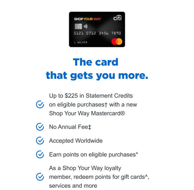 The card that gets you more. Up to $225 in Statement Credits on eligible purchases+ with a new Shop Your Way Mastercard®️ | No Annual Fee‡ | Accepted Worldwide | Earn points on eligible purchases* | As a Shop Your Way loyalty member, redeem points for gift cards^, services and more 